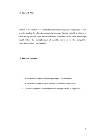 6
1.4 Research Aim
The aim of the research is to identify the competencies required by employers as well
as understanding the education system that provides them to establish a solution to
cover the gap between them. The establishment of solution, as this thesis would hope,
would reduce the unemployment of quantity surveyors in this competitive
construction industry such as today.
1.5 Research Question
1 What are the competencies employers expect from students?
2. What are the competencies of students gained from universities?
3. Does the competency of students match the expectations of employers?
 