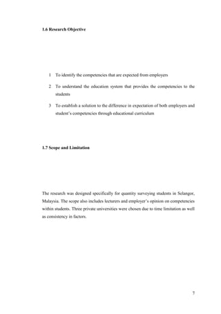 7
1.6 Research Objective
1 To identify the competencies that are expected from employers
2 To understand the education system that provides the competencies to the
students
3 To establish a solution to the difference in expectation of both employers and
student‟s competencies through educational curriculum
1.7 Scope and Limitation
The research was designed specifically for quantity surveying students in Selangor,
Malaysia. The scope also includes lecturers and employer‟s opinion on competencies
within students. Three private universities were chosen due to time limitation as well
as consistency in factors.
 