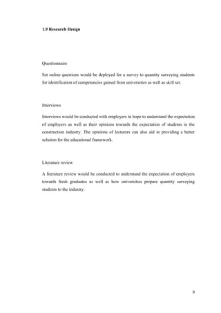 9
1.9 Research Design
Questionnaire
Set online questions would be deployed for a survey to quantity surveying students
for identification of competencies gained from universities as well as skill set.
Interviews
Interviews would be conducted with employers in hope to understand the expectation
of employers as well as their opinions towards the expectation of students in the
construction industry. The opinions of lecturers can also aid in providing a better
solution for the educational framework.
Literature review
A literature review would be conducted to understand the expectation of employers
towards fresh graduates as well as how universities prepare quantity surveying
students to the industry.
 