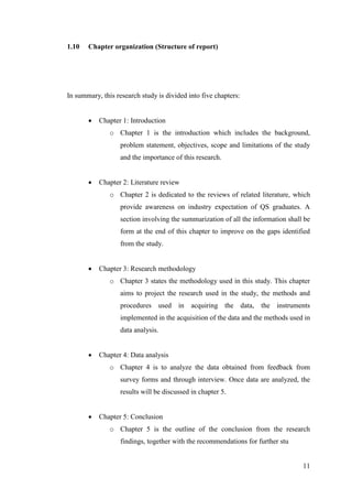 11
1.10 Chapter organization (Structure of report)
In summary, this research study is divided into five chapters:
 Chapter 1: Introduction
o Chapter 1 is the introduction which includes the background,
problem statement, objectives, scope and limitations of the study
and the importance of this research.
 Chapter 2: Literature review
o Chapter 2 is dedicated to the reviews of related literature, which
provide awareness on industry expectation of QS graduates. A
section involving the summarization of all the information shall be
form at the end of this chapter to improve on the gaps identified
from the study.
 Chapter 3: Research methodology
o Chapter 3 states the methodology used in this study. This chapter
aims to project the research used in the study, the methods and
procedures used in acquiring the data, the instruments
implemented in the acquisition of the data and the methods used in
data analysis.
 Chapter 4: Data analysis
o Chapter 4 is to analyze the data obtained from feedback from
survey forms and through interview. Once data are analyzed, the
results will be discussed in chapter 5.
 Chapter 5: Conclusion
o Chapter 5 is the outline of the conclusion from the research
findings, together with the recommendations for further stu
 