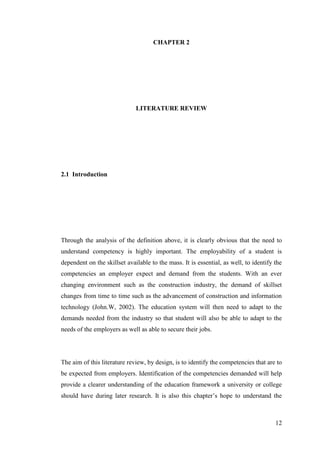 12
CHAPTER 2
LITERATURE REVIEW
2.1 Introduction
Through the analysis of the definition above, it is clearly obvious that the need to
understand competency is highly important. The employability of a student is
dependent on the skillset available to the mass. It is essential, as well, to identify the
competencies an employer expect and demand from the students. With an ever
changing environment such as the construction industry, the demand of skillset
changes from time to time such as the advancement of construction and information
technology (John.W, 2002). The education system will then need to adapt to the
demands needed from the industry so that student will also be able to adapt to the
needs of the employers as well as able to secure their jobs.
The aim of this literature review, by design, is to identify the competencies that are to
be expected from employers. Identification of the competencies demanded will help
provide a clearer understanding of the education framework a university or college
should have during later research. It is also this chapter‟s hope to understand the
 