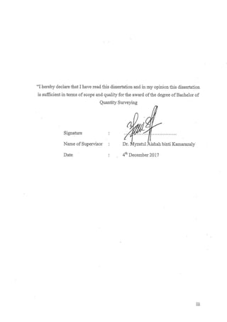 iii
“I hereby declare that I have read this dissertation and in my opinion this dissertation
is sufficient in terms of scope and quality for the award of the degree of Bachelor of
Quantity Surveying
Signature : ……………………………
Name of Supervisor : Dr. Myzatul Aishah binti Kamarazaly
Date : 4th
December 2017
 