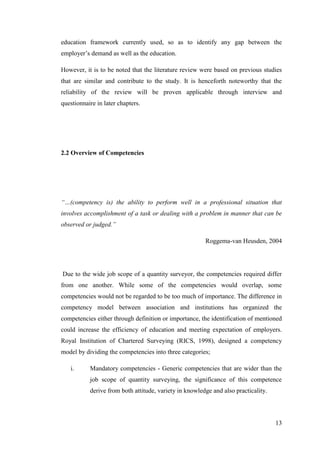 13
education framework currently used, so as to identify any gap between the
employer‟s demand as well as the education.
However, it is to be noted that the literature review were based on previous studies
that are similar and contribute to the study. It is henceforth noteworthy that the
reliability of the review will be proven applicable through interview and
questionnaire in later chapters.
2.2 Overview of Competencies
“…(competency is) the ability to perform well in a professional situation that
involves accomplishment of a task or dealing with a problem in manner that can be
observed or judged.”
Roggema-van Heusden, 2004
Due to the wide job scope of a quantity surveyor, the competencies required differ
from one another. While some of the competencies would overlap, some
competencies would not be regarded to be too much of importance. The difference in
competency model between association and institutions has organized the
competencies either through definition or importance, the identification of mentioned
could increase the efficiency of education and meeting expectation of employers.
Royal Institution of Chartered Surveying (RICS, 1998), designed a competency
model by dividing the competencies into three categories;
i. Mandatory competencies - Generic competencies that are wider than the
job scope of quantity surveying, the significance of this competence
derive from both attitude, variety in knowledge and also practicality.
 
