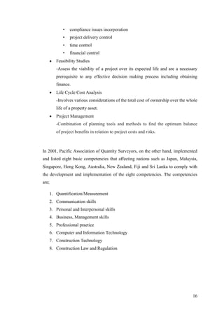 16
• compliance issues incorporation
• project delivery control
• time control
• financial control
 Feasibility Studies
-Assess the viability of a project over its expected life and are a necessary
prerequisite to any effective decision making process including obtaining
finance.
 Life Cycle Cost Analysis
-Involves various considerations of the total cost of ownership over the whole
life of a property asset.
 Project Management
-Combination of planning tools and methods to find the optimum balance
of project benefits in relation to project costs and risks.
In 2001, Pacific Association of Quantity Surveyors, on the other hand, implemented
and listed eight basic competencies that affecting nations such as Japan, Malaysia,
Singapore, Hong Kong, Australia, New Zealand, Fiji and Sri Lanka to comply with
the development and implementation of the eight competencies. The competencies
are;
1. Quantification/Measurement
2. Communication skills
3. Personal and Interpersonal skills
4. Business, Management skills
5. Professional practice
6. Computer and Information Technology
7. Construction Technology
8. Construction Law and Regulation
 
