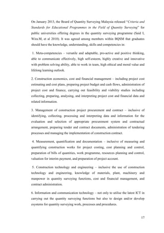 17
On January 2013, the Board of Quantity Surveying Malaysia released “Criteria and
Standards for Educational Programmes in the Field of Quantity Surveying” for
public universities offering degrees in the quantity surveying programme (Said I,
Wira.M, et al 2010). It was agreed among members within BQSM that graduates
should have the knowledge, understanding, skills and competencies in:
1. Meta-competencies – versatile and adaptable, pro-active and positive thinking,
able to communicate effectively, high self-esteem, highly creative and innovative
with problem solving ability, able to work in team, high ethical and moral value and
lifelong learning outlook.
2. Construction economics, cost and financial management – including project cost
estimating and cost plans, preparing project budget and cash flows, administration of
project cost and finance, carrying out feasibility and viability studies including
collecting, preparing, analysing, and interpreting project cost and financial data and
related information.
3. Management of construction project procurement and contract – inclusive of
identifying, collecting, processing and interpreting data and information for the
evaluation and selection of appropriate procurement system and contractual
arrangement, preparing tender and contract documents, administration of tendering
processes and managing the implementation of construction contract.
4. Measurement, quantification and documentation – inclusive of measuring and
quantifying construction works for project costing, cost planning and control,
preparation of bills of quantities, work programme, resources planning and control,
valuation for interim payment, and preparation of project account.
5. Construction technology and engineering – inclusive the use of construction
technology and engineering, knowledge of materials, plant, machinery and
manpower in quantity surveying functions, cost and financial management, and
contract administration.
6. Information and communication technology – not only to utilise the latest ICT in
carrying out the quantity surveying functions but also to design and/or develop
esystems for quantity surveying work, processes and procedures.
 