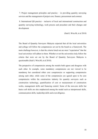 18
7. Project management principles and practice – in providing quantity surveying
services and the management of project cost, finance, procurement and contract.
8. International QS practice – inclusive of local and international construction and
quantity surveying technology, work process and procedure and their changes and
development
(Said I, Wira.M, et al 2010)
The Board of Quantity Surveyors Malaysia expected that all the local universities
and college will follow the competencies set out by the board as a framework. The
main challenge however, is that the criteria listed out are mere “expectation” that the
local universities will adhere to them. Whether or not the universities truly follow the
criteria that were set out by the Board of Quantity Surveyors Malaysia is
questionable (Said I, Wira.M, et al 2010).
The perspective of competencies among the models both agrees and disagrees with
each other. In example, some mandatory competencies are not viewed to be
mandatory but considered either core competencies or supporting competencies
among each other, while some of the competencies are agreed upon to be core
competencies within the construction industry for quantity surveyors such as
construction technology, quantification of cost or measurement of construction
works, management skills and financing control. Some of the non-core skills but
basics soft skills are also emphasized among the model such as interpersonal skills,
communication skills, leadership skills and even diligence.
 