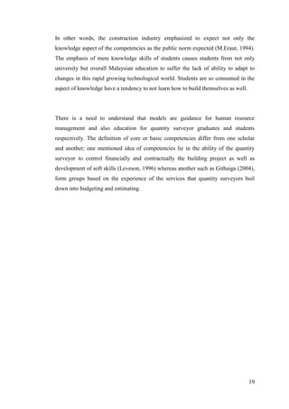 19
In other words, the construction industry emphasized to expect not only the
knowledge aspect of the competencies as the public norm expected (M.Eraut, 1994).
The emphasis of mere knowledge skills of students causes students from not only
university but overall Malaysian education to suffer the lack of ability to adapt to
changes in this rapid growing technological world. Students are so consumed in the
aspect of knowledge have a tendency to not learn how to build themselves as well.
There is a need to understand that models are guidance for human resource
management and also education for quantity surveyor graduates and students
respectively. The definition of core or basic competencies differ from one scholar
and another; one mentioned idea of competencies lie in the ability of the quantity
surveyor to control financially and contractually the building project as well as
development of soft skills (Leveson, 1996) whereas another such as Githaiga (2004),
form groups based on the experience of the services that quantity surveyors boil
down into budgeting and estimating.
 
