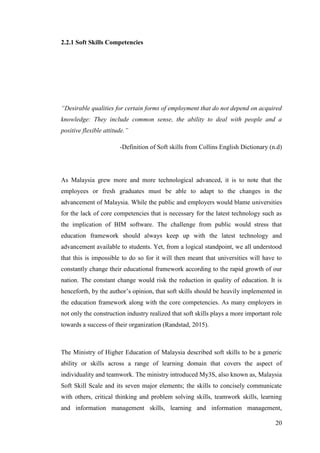 20
2.2.1 Soft Skills Competencies
“Desirable qualities for certain forms of employment that do not depend on acquired
knowledge: They include common sense, the ability to deal with people and a
positive flexible attitude.”
-Definition of Soft skills from Collins English Dictionary (n.d)
As Malaysia grew more and more technological advanced, it is to note that the
employees or fresh graduates must be able to adapt to the changes in the
advancement of Malaysia. While the public and employers would blame universities
for the lack of core competencies that is necessary for the latest technology such as
the implication of BIM software. The challenge from public would stress that
education framework should always keep up with the latest technology and
advancement available to students. Yet, from a logical standpoint, we all understood
that this is impossible to do so for it will then meant that universities will have to
constantly change their educational framework according to the rapid growth of our
nation. The constant change would risk the reduction in quality of education. It is
henceforth, by the author‟s opinion, that soft skills should be heavily implemented in
the education framework along with the core competencies. As many employers in
not only the construction industry realized that soft skills plays a more important role
towards a success of their organization (Randstad, 2015).
The Ministry of Higher Education of Malaysia described soft skills to be a generic
ability or skills across a range of learning domain that covers the aspect of
individuality and teamwork. The ministry introduced My3S, also known as, Malaysia
Soft Skill Scale and its seven major elements; the skills to concisely communicate
with others, critical thinking and problem solving skills, teamwork skills, learning
and information management skills, learning and information management,
 