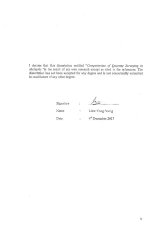 iv
I declare that this dissertation entitled “Competencies of Quantity Surveying in
Malaysia “is the result of my own research except as cited in the references. The
dissertation has not been accepted for any degree and is not concurrently submitted
in candidature of any other degree.
Signature : ……………………….
Name : Liew Yong Sheng
Date : 4th
December 2017
 