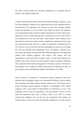 23
this study will help identify the necessary competencies to be applied onto the
students in the education framework.
A study by Rebecca Perron (2011) identified several key findings of employer‟s need
from fresh graduates. Employers have emphasized that the most important skills are
communication. The importance was followed by basic skills including reading,
writing and arithmetics as well as people‟s skill. About two third of the employers
are concerned about losing critical knowledge and experience as older workers retire,
implying the need of critical thinking skills. Comparisons were also made between
fresh graduates five years ago and today‟s fresh graduate, where employers have
agreed that new hires have similar turnover, qualification, preparation for job scope
and communication skills. However, a quarter of respondents complained that the
new hires have worse work ethic than their counterparts five years ago even though
new hires are generally more technological savvy and adaptive. Employers also
come across the problem of having difficulty finding job applicants with specialized
industry skills including applicants with people‟s skill, analytic skill and
management or supervisory skills. In another study, it is shown that employers are
implied to show lesser interest in the fresh graduate‟s ability to negotiate, leadership
skills, presentation skill and also management of emergency situation. They believe
that graduates can be taught and trained during practical employment as they are
given chance to mature through time (Zakaria, Che Munaaim, et al. 2006).
With an industry as competitive as construction industry, employers would want
graduates that are intelligent, adapt to new information flexibility, as well as dealing
with uncertainty and sudden changes through common sense. The criterion serves
greater advantage towards graduates compared to non-graduates. They needed
employees with a great depth of understanding the information as well as the
technology with the sense of responsibility in the development of their own role
within the organisation they work in. (Harvey, Moon, et al. 1997). It is rather
expected that employers seek not only the core competencies that students are
already familiar with but also expect transferrable competencies of which are basic
 