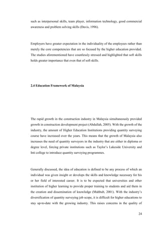 24
such as interpersonal skills, team player, information technology, good commercial
awareness and problem solving skills (Davis, 1996).
Employers have greater expectation in the individuality of the employees rather than
merely the core competencies that are so focused by the higher education provided.
The studies aforementioned have countlessly stressed and highlighted that soft skills
holds greater importance that even that of soft skills.
2.4 Education Framework of Malaysia
The rapid growth in the construction industry in Malaysia simultaneously provided
growth in construction development project (Abdullah, 2005). With the growth of the
industry, the amount of Higher Education Institutions providing quantity surveying
course have increased over the years. This means that the growth of Malaysia also
increases the need of quantity surveyors in the industry that are either in diploma or
degree level, forcing private institutions such as Taylor‟s Lakeside University and
Inti college to introduce quantity surveying programmes.
Generally discussed, the idea of education is defined to be any process of which an
individual was given insight or develops the skills and knowledge necessary for his
or her field of interested career. It is to be expected that universities and other
institution of higher learning to provide proper training to students and aid them in
the creation and dissemination of knowledge (Mahbub, 2001). With the industry‟s
diversification of quantity surveying job scope, it is difficult for higher educations to
stay up-to-date with the growing industry. This raises concerns in the quality of
 