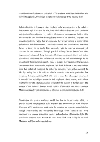 28
regarding the profession more realistically. The students would then be familiar with
the working process, technology and professional practice of the industry more.
Industrial training is debated to either be placed in between semesters or the end of it.
Survey done by Zakaria et al in 2006, have received several feedback and comments
as to the timeframe of the survey. Majority of the employers suggested that it is wiser
for students to have industrial training in the middle of the semester. They find that
students are able to rectify their problems and they are given time to improve their
performance between semesters. They would then be able to understand and relate
further of theory to be taught later, especially with the growing complexity of
concepts in later semesters, through practical training before. One of the more
important advantages of doing this method between semesters is that it aids higher
education to understand their influence or relevancy of their subjects taught to the
students and thus modification can be made to increase the relevancy of the teachings.
On the other hand, some of the employers find that it is better to have the students
done their industrial training at the end of the semester. They further reasoned the
idea by stating that it is easier to absorb graduates after their graduation thus
increasing their employability. Both of the aspect holds their advantages, however, it
is essential that both higher education and employers of the industry work closer
together to provide a better education system for the industry to further grow. The
growth of the industry through higher quality of graduates can make a greater
Malaysia, especially with an industry as influence as construction industry itself.
Nonetheless, the greatest challenge would then lies in the universities ability to
provide students the proper soft skills required. The introduction of Mata Pelajaran
Umum or MPU subjects was made with the objective to; promote nation building
through consolidating and broadening knowledge about Malaysia and more
importantly, to enhance acquisition, mastery and application of humanity skills. The
curriculum structure was divided to four levels with each designed for both
Malaysian and Non-Malaysian students;
 