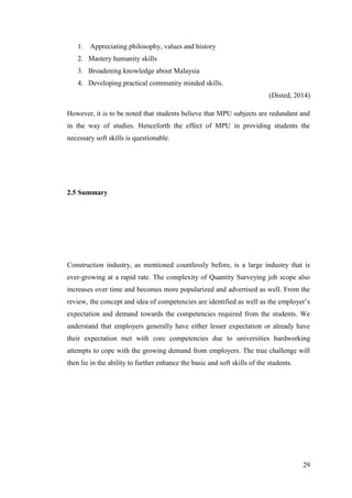 29
1. Appreciating philosophy, values and history
2. Mastery humanity skills
3. Broadening knowledge about Malaysia
4. Developing practical community minded skills.
(Disted, 2014)
However, it is to be noted that students believe that MPU subjects are redundant and
in the way of studies. Henceforth the effect of MPU in providing students the
necessary soft skills is questionable.
2.5 Summary
Construction industry, as mentioned countlessly before, is a large industry that is
ever-growing at a rapid rate. The complexity of Quantity Surveying job scope also
increases over time and becomes more popularized and advertised as well. From the
review, the concept and idea of competencies are identified as well as the employer‟s
expectation and demand towards the competencies required from the students. We
understand that employers generally have either lesser expectation or already have
their expectation met with core competencies due to universities hardworking
attempts to cope with the growing demand from employers. The true challenge will
then lie in the ability to further enhance the basic and soft skills of the students.
 