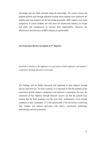 31
knowledge and also think critically using the knowledge. The system ensures the
students perform such through industrial training where students were exposed to the
industry and were taught to use the knowledge practically. MPU subjects were made
compulsory to ensure students, not only those for construction industry, are taught
soft skills and competencies to increase their employability. However, the
effectiveness and relevancy of MPU subjects are questionable
2.5.3 Literature Review in relation to 3rd
objective
Establish a solution to the difference in expectation of both employers and student’s
competency through education curriculum
The findings will be further discussed and explained in later chapters through
surveys and interview. To find a solution, it is important to find the problem of the
expectation of both student‟s competency and employer‟s expectation. For now, the
conclusion of this objective through literature reviews are that the general issue
remains that the fresh graduates over the years have, unfortunately, worse attitude
compared to their counterpart. It is also questionable if the universities could keep
their syllabus and subjects up-to-date with today‟s construction technology,
methodology and also practicality
 