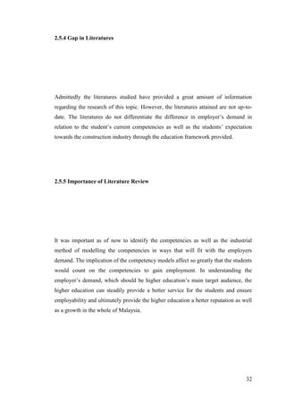 32
2.5.4 Gap in Literatures
Admittedly the literatures studied have provided a great amount of information
regarding the research of this topic. However, the literatures attained are not up-to-
date. The literatures do not differentiate the difference in employer‟s demand in
relation to the student‟s current competencies as well as the students‟ expectation
towards the construction industry through the education framework provided.
2.5.5 Importance of Literature Review
It was important as of now to identify the competencies as well as the industrial
method of modelling the competencies in ways that will fit with the employers
demand. The implication of the competency models affect so greatly that the students
would count on the competencies to gain employment. In understanding the
employer‟s demand, which should be higher education‟s main target audience, the
higher education can steadily provide a better service for the students and ensure
employability and ultimately provide the higher education a better reputation as well
as a growth in the whole of Malaysia.
 