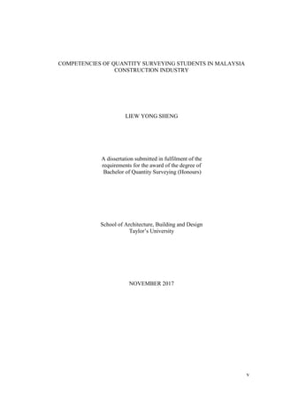 v
COMPETENCIES OF QUANTITY SURVEYING STUDENTS IN MALAYSIA
CONSTRUCTION INDUSTRY
LIEW YONG SHENG
A dissertation submitted in fulfilment of the
requirements for the award of the degree of
Bachelor of Quantity Surveying (Honours)
School of Architecture, Building and Design
Taylor‟s University
NOVEMBER 2017
 