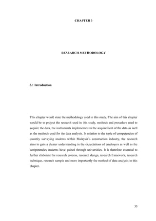 33
CHAPTER 3
RESEARCH METHODOLOGY
3.1 Introduction
This chapter would state the methodology used in this study. The aim of this chapter
would be to project the research used in this study, methods and procedure used to
acquire the data, the instruments implemented in the acquirement of the data as well
as the methods used for the data analysis. In relation to the topic of competencies of
quantity surveying students within Malaysia‟s construction industry, the research
aims to gain a clearer understanding in the expectations of employers as well as the
competencies students have gained through universities. It is therefore essential to
further elaborate the research process, research design, research framework, research
technique, research sample and more importantly the method of data analysis in this
chapter.
 