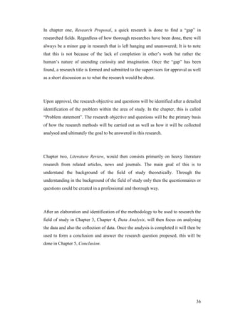 36
In chapter one, Research Proposal, a quick research is done to find a “gap” in
researched fields. Regardless of how thorough researches have been done, there will
always be a minor gap in research that is left hanging and unanswered; It is to note
that this is not because of the lack of completion in other‟s work but rather the
human‟s nature of unending curiosity and imagination. Once the “gap” has been
found, a research title is formed and submitted to the supervisors for approval as well
as a short discussion as to what the research would be about.
Upon approval, the research objective and questions will be identified after a detailed
identification of the problem within the area of study. In the chapter, this is called
“Problem statement”. The research objective and questions will be the primary basis
of how the research methods will be carried out as well as how it will be collected
analysed and ultimately the goal to be answered in this research.
Chapter two, Literature Review, would then consists primarily on heavy literature
research from related articles, news and journals. The main goal of this is to
understand the background of the field of study theoretically. Through the
understanding in the background of the field of study only then the questionnaires or
questions could be created in a professional and thorough way.
After an elaboration and identification of the methodology to be used to research the
field of study in Chapter 3, Chapter 4, Data Analysis, will then focus on analysing
the data and also the collection of data. Once the analysis is completed it will then be
used to form a conclusion and answer the research question proposed, this will be
done in Chapter 5, Conclusion.
 