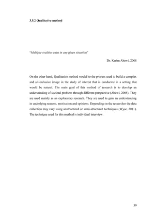39
3.5.2 Qualitative method
“Multiple realities exist in any given situation”
Dr. Karim Abawi, 2008
On the other hand, Qualitative method would be the process used to build a complex
and all-inclusive image in the study of interest that is conducted in a setting that
would be natural. The main goal of this method of research is to develop an
understanding of societal problem through different perspective (Abawi, 2008). They
are used mainly as an exploratory research. They are used to gain an understanding
in underlying reasons, motivation and opinions. Depending on the researcher the data
collection may vary using unstructured or semi-structured techniques (Wyse, 2011).
The technique used for this method is individual interview.
 