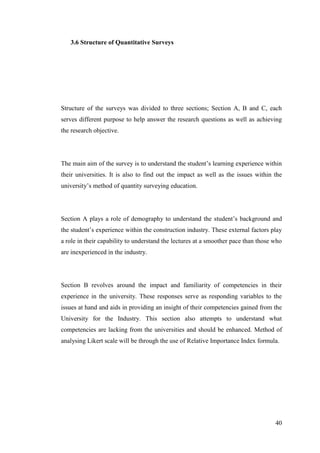 40
3.6 Structure of Quantitative Surveys
Structure of the surveys was divided to three sections; Section A, B and C, each
serves different purpose to help answer the research questions as well as achieving
the research objective.
The main aim of the survey is to understand the student‟s learning experience within
their universities. It is also to find out the impact as well as the issues within the
university‟s method of quantity surveying education.
Section A plays a role of demography to understand the student‟s background and
the student‟s experience within the construction industry. These external factors play
a role in their capability to understand the lectures at a smoother pace than those who
are inexperienced in the industry.
Section B revolves around the impact and familiarity of competencies in their
experience in the university. These responses serve as responding variables to the
issues at hand and aids in providing an insight of their competencies gained from the
University for the Industry. This section also attempts to understand what
competencies are lacking from the universities and should be enhanced. Method of
analysing Likert scale will be through the use of Relative Importance Index formula.
 
