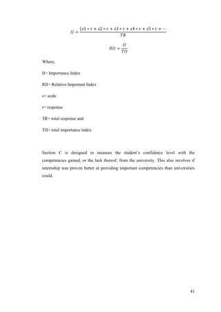 41
Where,
II= Importance Index
RII= Relative Important Index
s= scale
r= response
TR= total response and
TII= total importance index
Section C is designed to measure the student‟s confidence level with the
competencies gained, or the lack thereof, from the university. This also involves if
internship was proven better at providing important competencies than universities
could.
 