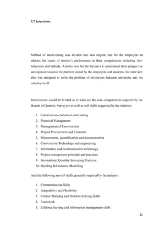 42
3.7 Interviews
Method of interviewing was divided into two targets; one for the employers to
address the issues of student‟s performance in their competencies including their
behaviour and attitude. Another was for the lecturers to understand their perspective
and opinion towards the problem stated by the employers and students, the interview
also was designed to solve the problem of distinction between university and the
industry itself.
Interviewees would be briefed as to what are the core competencies required by the
Boards of Quantity Surveyors as well as soft skills suggested by the industry:
1. Construction economics and costing
2. Financial Management
3. Management of Construction
4. Project Procurement and Contracts
5. Measurement, quantification and documentation
6. Construction Technology and engineering
7. Information and communication technology
8. Project management principle and practices
9. International Quantity Surveying Practices
10. Building Information Modelling
And the following are soft skills generally required by the industry
1. Communication Skills
2. Adaptability and Flexibility
3. Critical Thinking and Problem Solving Skills
4. Teamwork
5. Lifelong learning and information management skills
 