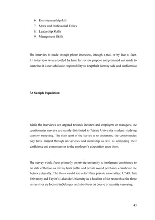 43
6. Entrepreneurship skill
7. Moral and Professional Ethics
8. Leadership Skills
9. Management Skills
The interview is made through phone interview, through e-mail or by face to face.
All interviews were recorded by hand for review purpose and promised was made to
them that it is our scholastic responsibility to keep their identity safe and confidential.
3.8 Sample Population
While the interviews are targeted towards lecturers and employers or managers, the
questionnaire surveys are mainly distributed to Private University students studying
quantity surveying. The main goal of the survey is to understand the competencies
they have learned through universities and internship as well as comparing their
confidence and competencies to the employer‟s expectation upon them.
The survey would focus primarily on private university to implement consistency to
the data collection as mixing both public and private would perchance complicate the
factors externally. The thesis would also select three private universities; UTAR, Inti
University and Taylor‟s Lakeside University as a baseline of the research as the three
universities are located in Selangor and also focus on course of quantity surveying.
 