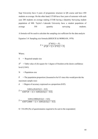 44
Segi University have 4 years of programme structure in QS course and have 450
students on average. On the other hand, UTAR have four years of semester with each
year 200 students on average making UTAR having a Quantity Surveying student
population of 800. Taylor‟s Lakeside University have a student population of
average 550 quantity surveying students.
A formula will be used to calculate the sampling size sufficient for the data analysis
Equation 3.4: Sampling size formula (KREJCIE & MORGAN, 1970)
Where;
S = Required sample size
= Table value of chi-square for 1 degree of freedom at the desire confidence
level (3.841)
N = Population size
P = The population proportion (Assumed to be 0.5 since this would provide the
maximum sample size)
d = Degree of accuracy expressed as a proportion (0.05)
S= 316.696 (No of questionnaires required to be sent to the respondent)
 