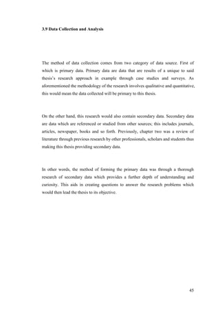 45
3.9 Data Collection and Analysis
The method of data collection comes from two category of data source. First of
which is primary data. Primary data are data that are results of a unique to said
thesis‟s research approach in example through case studies and surveys. As
aforementioned the methodology of the research involves qualitative and quantitative,
this would mean the data collected will be primary to this thesis.
On the other hand, this research would also contain secondary data. Secondary data
are data which are referenced or studied from other sources; this includes journals,
articles, newspaper, books and so forth. Previously, chapter two was a review of
literature through previous research by other professionals, scholars and students thus
making this thesis providing secondary data.
In other words, the method of forming the primary data was through a thorough
research of secondary data which provides a further depth of understanding and
curiosity. This aids in creating questions to answer the research problems which
would then lead the thesis to its objective.
 
