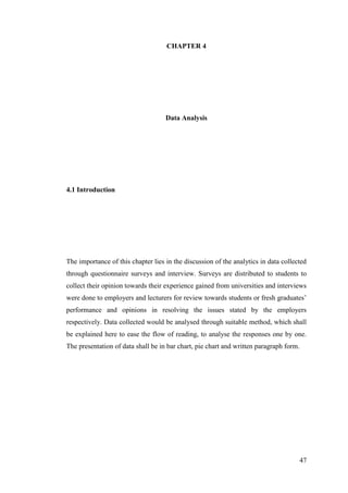 47
CHAPTER 4
Data Analysis
4.1 Introduction
The importance of this chapter lies in the discussion of the analytics in data collected
through questionnaire surveys and interview. Surveys are distributed to students to
collect their opinion towards their experience gained from universities and interviews
were done to employers and lecturers for review towards students or fresh graduates‟
performance and opinions in resolving the issues stated by the employers
respectively. Data collected would be analysed through suitable method, which shall
be explained here to ease the flow of reading, to analyse the responses one by one.
The presentation of data shall be in bar chart, pie chart and written paragraph form.
 