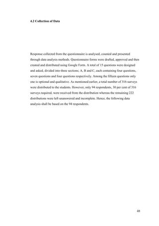 48
4.2 Collection of Data
Response collected from the questionnaire is analysed, counted and presented
through data analysis methods. Questionnaire forms were drafted, approved and then
created and distributed using Google Form. A total of 15 questions were designed
and asked, divided into three sections; A, B and C, each containing four questions,
seven questions and four questions respectively. Among the fifteen questions only
one is optional and qualitative. As mentioned earlier, a total number of 316 surveys
were distributed to the students. However, only 94 respondents, 30 per cent of 316
surveys required, were received from the distribution whereas the remaining 222
distributions were left unanswered and incomplete. Hence, the following data
analysis shall be based on the 94 respondents.
 