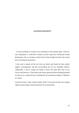 vii
ACKNOWLEDGEMENT
A sincere gratitude to everyone who contributed to this research thesis. However,
more importantly, I would like to thank my thesis supervisor, Dr.Myzatul Aishah
Kamarazaly, who, as I wander in midst of lost woods, brought me back to the correct
part of creating this dissertation.
I also want to include all the love from my family and friends for their endless
support, encouragement and also never-ending care for my unhealthy lifestyle.
Additionally, I want to express my thanks to those who spent their time for my
surveys and interviews. Their honest and sincere opinion and facts-sharing benefitted
not only me as a student but also contributed to the construction industry of Malaysia
as a whole.
Last but not least, I truly wanted to thank Taylor‟s University for their never ending
support and providing a functional facility for my dissertation.
 