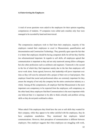 62
4.4 Interviewing the Employers
A total of seven questions were asked to the employers for their opinion regarding
competencies of students. 19 companies were called and e-mailed, only four were
managed to be recorded by hand and interviewed.
The competencies employers wish to find from their employees, majority of the
employers wanted their employees to excel in Measurement, quantification and
documentation and Construction Technology. They generally agree upon the fact that
it is better that employees should be having competent skills for all but they find the
two aforementioned important. In regards to soft skills, all employees agreed that
communication is important as they aid not only teamwork among fellow colleagues
but also other professions such as architects and engineers. Teamwork is the second
in the list of which they find important mainly due to the fact that employees will
never work alone. Some agreed, however, that leadership will prove important over
time as they will soon be entrusted with a project of their own or lead projects. One
employer found that moral and professional ethics are extremely important for they
ensure the integrity of not only the company but the entire construction industry as a
whole. Among all the competencies, all employer find that Measurement is the most
important core competency to be expected from the employees; soft competency on
the other hand, three employers find that Communication is the most important while
one believed that it is important to be able to think critically and problem solving
skills so they do not push workload to others.
When asked if the employees they hired have the core or soft skills they wanted for
their company, while they appear to be rather satisfied with the employees, they do
have complaints nonetheless. They mentioned that employers lacked
communications. However, their perception of communication is different between
employers. One employer suggests that when employees are struggling with work,
 