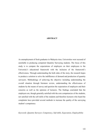 viii
ABSTRACT
As unemployment of fresh graduates in Malaysia rises, Universities were accused of
unreliable in producing competent Quantity Surveying students. The focus of this
study is to compare the expectations of employers on their employees to the
University‟s educational framework with the inclusion of the framework‟s
effectiveness. Through understanding the both sides of the story, the research hopes
to produce a solution to solve the indifference of demand and production of quantity
surveyors. Methodology of achieving the objective including understanding the
overall situation through literature review, understanding the effectiveness of
students by the means of survey and question the expectation of employers and their
concerns as well as the opinions of lecturers. The findings concluded that the
employers are, though generally satisfied with the core competencies of the students,
not satisfied with the soft skills of the students and therefore lecturers who heard the
complaints have provided several methods to increase the quality of the surveying
student‟s competence.
Keywords: Quantity Surveyor, Competency, Soft skills, Expectation, Employability
 