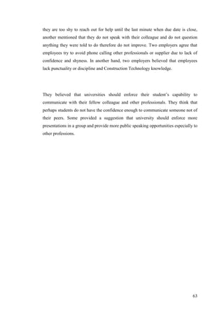 63
they are too shy to reach out for help until the last minute when due date is close,
another mentioned that they do not speak with their colleague and do not question
anything they were told to do therefore do not improve. Two employers agree that
employees try to avoid phone calling other professionals or supplier due to lack of
confidence and shyness. In another hand, two employers believed that employees
lack punctuality or discipline and Construction Technology knowledge.
They believed that universities should enforce their student‟s capability to
communicate with their fellow colleague and other professionals. They think that
perhaps students do not have the confidence enough to communicate someone not of
their peers. Some provided a suggestion that university should enforce more
presentations in a group and provide more public speaking opportunities especially to
other professions.
 