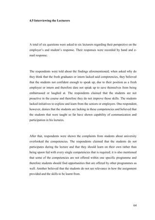 64
4.5 Interviewing the Lecturers
A total of six questions were asked to six lecturers regarding their perspective on the
employer‟s and student‟s response. Their responses were recorded by hand and e-
mail response.
The respondents were told about the findings aforementioned; when asked why do
they think that the fresh graduates or intern lacked said competencies, they believed
that the students not confident enough to speak up, due to their position as a fresh
employee or intern and therefore dare not speak up to save themselves from being
embarrassed or laughed at. The respondents claimed that the students are not
proactive in the course and therefore they do not improve those skills. The students
lacked initiatives to explore and learn from the seniors or employers. One respondent,
however, denies that the students are lacking in these competencies and believed that
the students that were taught so far have shown capability of communication and
participation in his lectures.
After that, respondents were shown the complaints from students about university
overlooked the competencies. The respondents claimed that the students do not
participates during the lecture and that they should learn on their own rather than
being spoon fed with every single competencies that is required; it is also mentioned
that some of the competencies are not offered within one specific programme and
therefore students should find opportunities that are offered by other programmes as
well. Another believed that the students do not see relevance in how the assignment
provided and the skills to be learnt from.
 