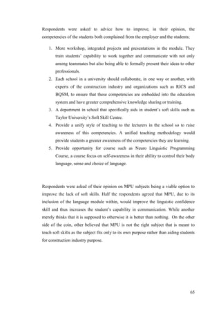 65
Respondents were asked to advice how to improve, in their opinion, the
competencies of the students both complained from the employer and the students;
1. More workshop, integrated projects and presentations in the module. They
train students‟ capability to work together and communicate with not only
among teammates but also being able to formally present their ideas to other
professionals.
2. Each school in a university should collaborate, in one way or another, with
experts of the construction industry and organizations such as RICS and
BQSM, to ensure that these competencies are embedded into the education
system and have greater comprehensive knowledge sharing or training.
3. A department in school that specifically aids in student‟s soft skills such as
Taylor University‟s Soft Skill Centre.
4. Provide a unify style of teaching to the lecturers in the school so to raise
awareness of this competencies. A unified teaching methodology would
provide students a greater awareness of the competencies they are learning.
5. Provide opportunity for course such as Neuro Linguistic Programming
Course, a course focus on self-awareness in their ability to control their body
language, sense and choice of language.
Respondents were asked of their opinion on MPU subjects being a viable option to
improve the lack of soft skills. Half the respondents agreed that MPU, due to its
inclusion of the language module within, would improve the linguistic confidence
skill and thus increases the student‟s capability in communication. While another
merely thinks that it is supposed to otherwise it is better than nothing. On the other
side of the coin, other believed that MPU is not the right subject that is meant to
teach soft skills as the subject fits only to its own purpose rather than aiding students
for construction industry purpose.
 