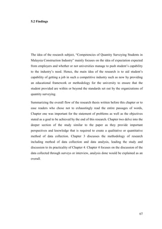 67
5.2 Findings
The idea of the research subject, “Competencies of Quantity Surveying Students in
Malaysia Construction Industry” mainly focuses on the idea of expectation expected
from employers and whether or not universities manage to push student‟s capability
to the industry‟s need. Hence, the main idea of the research is to aid student‟s
capability of getting a job in such a competitive industry such as now by providing
an educational framework or methodology for the university to ensure that the
student provided are within or beyond the standards set out by the organizations of
quantity surveying.
Summarizing the overall flow of the research thesis written before this chapter or to
ease readers who chose not to exhaustingly read the entire passages of words,
Chapter one was important for the statement of problems as well as the objectives
stated as a goal to be achieved by the end of this research. Chapter two delve into the
deeper section of the study similar to the paper as they provide important
perspectives and knowledge that is required to create a qualitative or quantitative
method of data collection. Chapter 3 discusses the methodology of research
including method of data collection and data analysis, leading the study and
discussion to its practicality of Chapter 4. Chapter 4 focuses on the discussion of the
data collected through surveys or interview, analysis done would be explained as an
overall.
 