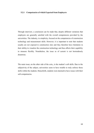 68
5.2.1 Competencies of which Expected from Employers
Through interview, a conclusion can be made that, despite different variations that
employers are generally satisfied with the overall competencies provided by the
universities. The industry, in simplicity, focused on the competencies of construction
technology and measurement skills. However, it is important to note that students
usually are not exposed to construction sites and they therefore have limitation in
their ability to visualize the construction technology and thus affects their capability
to measure flexibly. Nonetheless, the issue as of current is not horrendously
disastrous.
The main issue, on the other side of the coin,, is the student‟s soft skills. Due to the
subjectivity of the subject, universities seem to have trouble to truly enforce those
skills within the students. Henceforth, students were deemed to have issues with their
soft competencies.
 