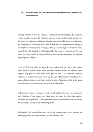 69
5.2.2 Understanding the Education System that provides the Competencies
to the Students
Through literature review and surveys, a conclusion not only regarding the education
system provided but also the education received by the students could be laid out.
The system of education excluding the implementation of MPU subjects are based on
the competencies laid out by RICS and BQSM, who are responsible in making a
chartered or licensed quantity surveying. Hence, it‟s only logical that the university
would follow the standard of skills required by the board or organization. The true
issue, more importantly, lies in the ability of how the university taught the students
regarding these subjects.
Lecturer‟s lecturing styles are generally unorganized and have their own unique
styles. In other words, despite some soft skills incorporated to the subjects, some
subjects may provide more while some provide less. The interaction between
students and lecturer are varied following the style of the lecturer‟s teaching. It is
hence a better solution to provide a unified system of education while at the same
time allowing lecturers to provide their own style of teachings.
Different universities or lecturers would provide different type of opportunities as
well. Students of one school may have lesser or more site visit than another.
Therefore, the responsibility of the student‟s success lies not only the lecturers but
the university‟s facility design and management.
Additionally, the responsibility also lies in the professionals in the industry for
opening up some time for the students to learn and visit sites.
 
