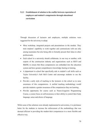 70
5.2.3 Establishment of solution to the conflict between expectation of
employers and student’s competencies through educational
curriculum
Through discussion of lecturers and employers, multiple solutions were
suggested for the university to adopt.
 More workshop, integrated projects and presentations in the module. They
train students‟ capability to work together and communicate with not only
among teammates but also being able to formally present their ideas to other
professionals.
 Each school in a university should collaborate, in one way or another, with
experts of the construction industry and organizations such as RICS and
BQSM, to ensure that these competencies are embedded into the education
system and have greater comprehensive knowledge sharing or training.
 A department in school that specifically aids in student‟s soft skills such as
Taylor University‟s Soft Skill Centre and encourage students to use the
facility.
 Provide a unify style of teaching to the lecturers in the school so to raise
awareness of this competencies. A unified teaching methodology would
provide students a greater awareness of the competencies they are learning.
 Provide opportunity for course such as Neuro-Linguistic Programming
Course, a course focus on self-awareness in their ability to control their body
language, sense and choice of language.
While some of the solutions were already implemented in universities, it is perchance
better for the students to increase the enforcement of the methodology that was
deemed efficient in providing the student their competencies in a more flexible and
effective way.
 