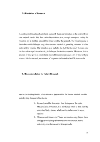 71
5.3 Limitation of Research
According to the data collected and analysed, there are limitation to be noticed from
this research thesis. The data collection response was, though enough to satisfy the
research, not at its ideal amount that could solidify the research. The research done is
limited to within Selangor only; therefore this research is, possibly, unusable to other
states and/or country. The limitation also includes the fact that the study focuses only
on three chosen private university in Selangor due to time restraint. Moreover, due to
amount of time given is limited and most of the employer needs a lot of time or have
none to aid the research, the amount of response for interview is difficult to attain.
5.4 Recommendation for Future Research
Due to the incompleteness of the research, opportunities for further research shall be
stated within this part of the thesis.
1. Research shall be done other than Selangor or the entire
Malaysia as a population. It is perchance better to do it state by
state than Malaysia as a whole as the study would be more
specific
2. This research focuses on Private universities only; hence, there
are opportunities to perform the same research on public
university, whether or not in Selangor only.
 