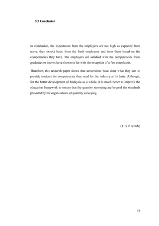 72
5.5 Conclusion
In conclusion, the expectation from the employers are not high as expected from
norm, they expect basic from the fresh employees and train them based on the
competencies they have. The employers are satisfied with the competencies fresh
graduates or interns have shown so far with the exception of a few complaints.
Therefore, this research paper shows that universities have done what they can to
provide students the competencies they need for the industry at its basis. Although,
for the better development of Malaysia as a whole, it is much better to improve the
education framework to ensure that the quantity surveying are beyond the standards
provided by the organisations of quantity surveying.
(11,933 words)
 