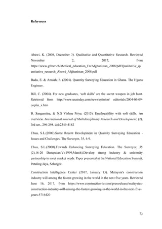 73
References
Abawi, K. (2008, December 3). Qualitative and Quantitative Research. Retrieved
November 2, 2017, from
https://www.gfmer.ch/Medical_education_En/Afghanistan_2008/pdf/Qualitative_qu
antitative_research_Abawi_Afghanistan_2008.pdf
Badu, E. & Amoah, P. (2004). Quantity Surveying Education in Ghana. The Hgana
Engineer.
Bill, C. (2004). For new graduates, „soft skills‟ are the secret weapon in job hunt.
Retrieved from http://www.usatoday.com/news/opinion/ editorials/2004-06-09-
coplin_x.htm
B. Sangamitra, & N.S Vishnu Priya. (2015). Employability with soft skills: An
overview. International Journal of Multidisciplinary Research and Development, (2),
3rd ser., 296-298. doi:2349-4182
Chua, S.L.(2000).Some Recent Development in Quantity Surveying Education -
Issues and Challenges. The Surveyor, 35, 4-9.
Chua, S.L.(2000).Towards Enhancing Surveying Education. The Surveyor, 35
(2),16-20 Danapalan.V.(1999,March).Develop strong industry & university
partnership to meet market needs. Paper presented at the National Education Summit,
Petaling Jaya, Selangor.
Construction Intelligence Center (2017, January 13). Malaysia's construction
industry will among the fastest growing in the world in the next five years. Retrieved
June 16, 2017, from https://www.construction-ic.com/pressrelease/malaysias-
construction-industry-will-among-the-fastest-growing-in-the-world-in-the-next-five-
years-5716420
 