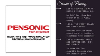 1 9 6 5 : FOUNDED AS KEAT
RADIO & ELECTRICAL CO.
by Dato’ Seri Chew Weng
Khakin in Balik Pulau,
Penang
1 9 7 4 : THE FIRST BRANCH
WAS ESTABLISHED
ventured into the import,
export and distribution of
electrical home appliances
1 9 8 2 : PENSONIC SALES
AND SERVICE SDN. BHD.
WAS FORMED
to house the fast
expanding business under
one umbrella group
THE NATION’S FIRST “MADE IN MALAYSIA”
ELECTRICAL HOME APPLIANCES!
Sound of Penang
 