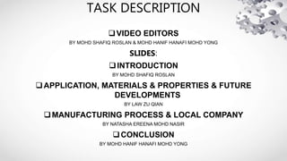 TASK DESCRIPTION
VIDEO EDITORS
BY MOHD SHAFIQ ROSLAN & MOHD HANIF HANAFI MOHD YONG
SLIDES:
INTRODUCTION
BY MOHD SHAFIQ ROSLAN
APPLICATION, MATERIALS & PROPERTIES & FUTURE
DEVELOPMENTS
BY LAW ZU QIAN
MANUFACTURING PROCESS & LOCAL COMPANY
BY NATASHA EREENA MOHD NASIR
CONCLUSION
BY MOHD HANIF HANAFI MOHD YONG
 
