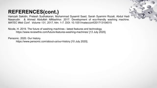 REFERENCES(cont.)
Hamzah Sakidin, Pretesh Sudhakaran, Muhammad Syaamil Saad, Sarah Syamimi Rozali, Abdul Hadi
Nasarudin & Ahmed Abdullah AlMashhor. 2017. Development of eco-friendly washing machine.
MATEC Web Conf. Volume 131, 2017, hlm. 1-7. DOI: 10.1051/matecconf/201713104015
Nicole, H. 2019. The future of washing machines - latest features and technology.
https://www.reviewthis.com/future-features-washing-machines/ [13 July 2020].
Pensonic. 2020. Our history.
https://www.pensonic.com/about-us/our-history [10 July 2020].
 