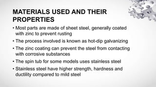 MATERIALS USED AND THEIR
PROPERTIES
• Most parts are made of sheet steel, generally coated
with zinc to prevent rusting
• The process involved is known as hot-dip galvanizing
• The zinc coating can prevent the steel from contacting
with corrosive substances
• The spin tub for some models uses stainless steel
• Stainless steel have higher strength, hardness and
ductility compared to mild steel
 