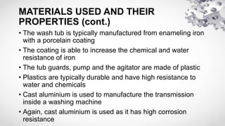 MATERIALS USED AND THEIR
PROPERTIES (cont.)
• The wash tub is typically manufactured from enameling iron
with a porcelain coating
• The coating is able to increase the chemical and water
resistance of iron
• The tub guards, pump and the agitator are made of plastic
• Plastics are typically durable and have high resistance to
water and chemicals
• Cast aluminium is used to manufacture the transmission
inside a washing machine
• Again, cast aluminium is used as it has high corrosion
resistance
 