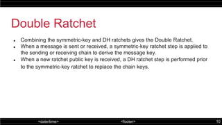 <date/time> <footer> 10
Double Ratchet
 Combining the symmetric-key and DH ratchets gives the Double Ratchet.
 When a message is sent or received, a symmetric-key ratchet step is applied to
the sending or receiving chain to derive the message key.
 When a new ratchet public key is received, a DH ratchet step is performed prior
to the symmetric-key ratchet to replace the chain keys.
 